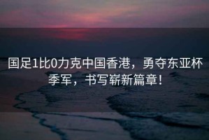 國足1比0力克中國香港，勇奪東亞杯季軍，書(shū)寫(xiě)嶄新篇章！