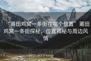 “莆田雞窩一條街在哪個(gè)位置”莆田雞窩一條街探秘，位置揭秘與周邊風(fēng)情