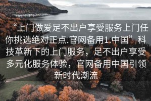 “上門(mén)做愛(ài)足不出戶(hù)享受服務(wù)上門(mén)任你挑選絕對正點(diǎn).官網(wǎng)備用1.中國”科技革新下的上門(mén)服務(wù)，足不出戶(hù)享受多元化服務(wù)體驗，官網(wǎng)備用中國引領(lǐng)新時(shí)代潮流