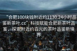 “合肥100塊錢(qián)附近約1130.24小時(shí)品鑒新茶葉.cc”科技賦能合肥新茶葉品鑒，探索附近約百元的茶葉品鑒新境界