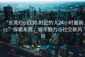 “東莞約p1130.附近的人24小時(shí)最新.cc”探索東莞，城市魅力與社交新風(fēng)尚