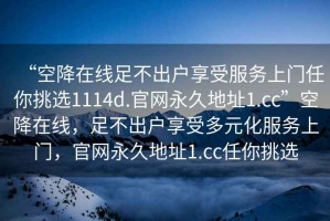 “空降在線(xiàn)足不出戶(hù)享受服務(wù)上門(mén)任你挑選1114d.官網(wǎng)永久地址1.cc”空降在線(xiàn)，足不出戶(hù)享受多元化服務(wù)上門(mén)，官網(wǎng)永久地址1.cc任你挑選