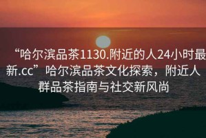 “哈爾濱品茶1130.附近的人24小時(shí)最新.cc”哈爾濱品茶文化探索，附近人群品茶指南與社交新風(fēng)尚