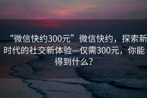 “微信快約300元”微信快約，探索新時(shí)代的社交新體驗—僅需300元，你能得到什么？