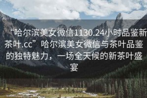 “哈爾濱美女微信1130.24小時(shí)品鑒新茶葉.cc”哈爾濱美女微信與茶葉品鑒的獨特魅力，一場(chǎng)全天候的新茶葉盛宴