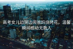 高考女兒邊哭邊聞爸媽燒烤花，溫馨瞬間感動(dòng)無(wú)數人
