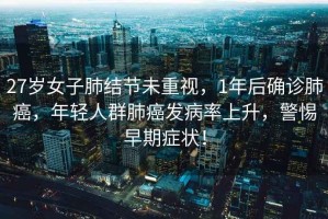 27歲女子肺結節未重視，1年后確診肺癌，年輕人群肺癌發(fā)病率上升，警惕早期癥狀！