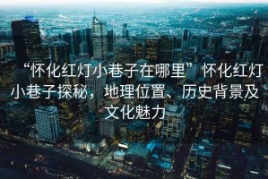 “懷化紅燈小巷子在哪里”懷化紅燈小巷子探秘，地理位置、歷史背景及文化魅力