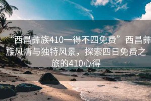 “西昌彝族410一得不四免費”西昌彝族風(fēng)情與獨特風(fēng)景，探索四日免費之旅的410心得