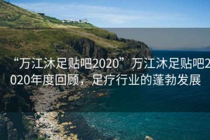 “萬(wàn)江沐足貼吧2020”萬(wàn)江沐足貼吧2020年度回顧，足療行業(yè)的蓬勃發(fā)展
