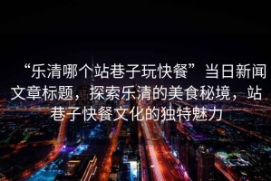“樂(lè )清哪個(gè)站巷子玩快餐”當日新聞文章標題，探索樂(lè )清的美食秘境，站巷子快餐文化的獨特魅力