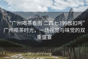 “廣州喝茶看圖 二四七399伽扣呺”廣州喝茶時(shí)光，一場(chǎng)視覺(jué)與味覺(jué)的雙重盛宴