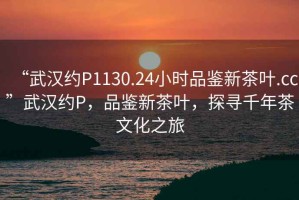 “武漢約P1130.24小時(shí)品鑒新茶葉.cc”武漢約P，品鑒新茶葉，探尋千年茶文化之旅