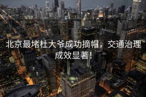 北京最堵杜大爺成功摘帽，交通治理成效顯著(zhù)！