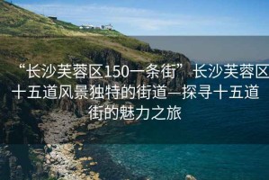 “長(cháng)沙芙蓉區150一條街”長(cháng)沙芙蓉區十五道風(fēng)景獨特的街道—探尋十五道街的魅力之旅