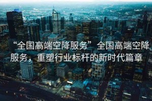 “全國高端空降服務(wù)”全國高端空降服務(wù)，重塑行業(yè)標桿的新時(shí)代篇章