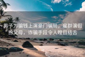 男子為騙錢(qián)上演豪門(mén)騙局，雇群演假扮父母，詐騙手段令人瞠目結舌