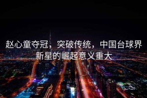 趙心童奪冠，突破傳統，中國臺球界新星的崛起意義重大