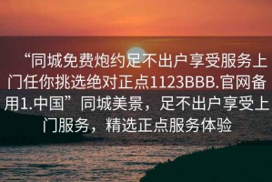 “同城免費炮約足不出戶(hù)享受服務(wù)上門(mén)任你挑選絕對正點(diǎn)1123BBB.官網(wǎng)備用1.中國”同城美景，足不出戶(hù)享受上門(mén)服務(wù)，精選正點(diǎn)服務(wù)體驗