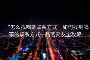 “怎么找喝茶聯(lián)系方式”如何找到喝茶的聯(lián)系方式—品茗交友全攻略