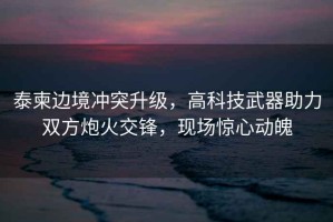 泰柬邊境沖突升級，高科技武器助力雙方炮火交鋒，現場(chǎng)驚心動(dòng)魄