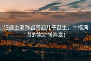 狂飆主演孫巖喜迎兒子誕生，幸福滿(mǎn)溢的家庭新篇章！