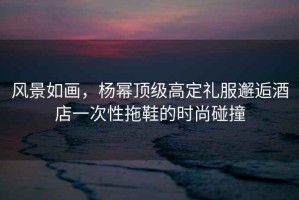 風(fēng)景如畫(huà)，楊冪頂級高定禮服邂逅酒店一次性拖鞋的時(shí)尚碰撞