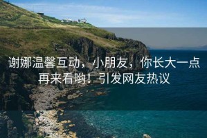 謝娜溫馨互動(dòng)，小朋友，你長(cháng)大一點(diǎn)再來(lái)看喲！引發(fā)網(wǎng)友熱議