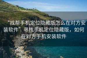 “找幫手機定位隱藏版怎么在對方安裝軟件”尋找手機定位隱藏版，如何在對方手機安裝軟件
