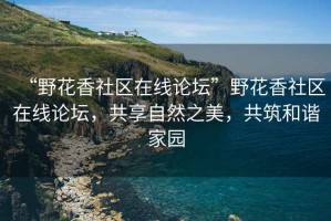 “野花香社區在線(xiàn)論壇”野花香社區在線(xiàn)論壇，共享自然之美，共筑和諧家園