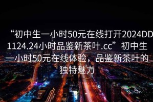 “初中生一小時(shí)50元在線(xiàn)打開(kāi)2024DD1124.24小時(shí)品鑒新茶葉.cc”初中生一小時(shí)50元在線(xiàn)體驗，品鑒新茶葉的獨特魅力