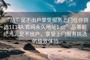 “品茶足不出戶(hù)享受服務(wù)上門(mén)任你挑選1114A.官網(wǎng)永久地址1.cc”品茶新紀元，足不出戶(hù)，享受上門(mén)服務(wù)挑選的極致體驗