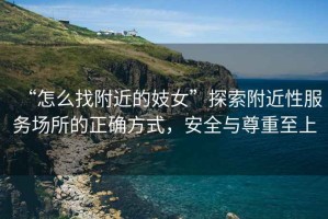 “怎么找附近的妓女”探索附近性服務(wù)場(chǎng)所的正確方式，安全與尊重至上