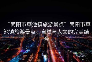 “簡(jiǎn)陽(yáng)市草池鎮旅游景點(diǎn)”簡(jiǎn)陽(yáng)市草池鎮旅游景點(diǎn)，自然與人文的完美結合