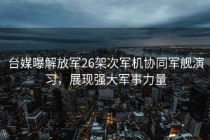 臺媒曝解放軍26架次軍機協(xié)同軍艦演習，展現強大軍事力量