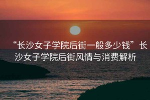 “長(cháng)沙女子學(xué)院后街一般多少錢(qián)”長(cháng)沙女子學(xué)院后街風(fēng)情與消費解析