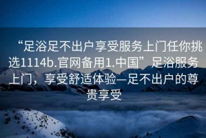 “足浴足不出戶(hù)享受服務(wù)上門(mén)任你挑選1114b.官網(wǎng)備用1.中國”足浴服務(wù)上門(mén)，享受舒適體驗—足不出戶(hù)的尊貴享受