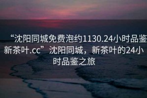 “沈陽(yáng)同城免費泡約1130.24小時(shí)品鑒新茶葉.cc”沈陽(yáng)同城，新茶葉的24小時(shí)品鑒之旅