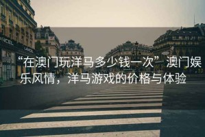 “在澳門(mén)玩洋馬多少錢(qián)一次”澳門(mén)娛樂(lè )風(fēng)情，洋馬游戲的價(jià)格與體驗