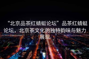 “北京品茶紅蜻蜓論壇”品茶紅蜻蜓論壇，北京茶文化的獨特韻味與魅力展現