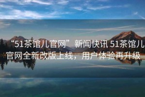 “51茶館兒官網(wǎng)”新聞快訊 51茶館兒官網(wǎng)全新改版上線(xiàn)，用戶(hù)體驗再升級