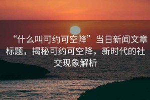“什么叫可約可空降”當日新聞文章標題，揭秘可約可空降，新時(shí)代的社交現象解析