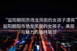“益陽(yáng)朝陽(yáng)市場(chǎng)龍鳳街的女孩子漂亮”益陽(yáng)朝陽(yáng)市場(chǎng)龍鳳街的女孩子，美麗與魅力的獨特展現