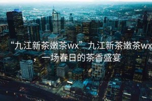 “九江新茶嫩茶wx”九江新茶嫩茶wx，一場(chǎng)春日的茶香盛宴