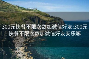 300元快餐不限次數加微信好友:300元快餐不限次數加微信好友安樂(lè )嘛