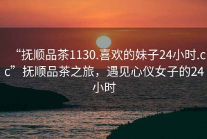 “撫順品茶1130.喜歡的妹子24小時(shí).cc”撫順品茶之旅，遇見(jiàn)心儀女子的24小時(shí)
