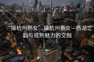 “操杭州熟女”操杭州熟女—西湖之韻與成熟魅力的交融