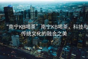 “南寧KB喝茶”南寧KB喝茶，科技與傳統文化的融合之美
