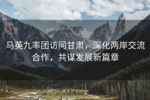 馬英九率團訪(fǎng)問(wèn)甘肅，深化兩岸交流合作，共謀發(fā)展新篇章
