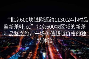 “北京600塊錢(qián)附近約1130.24小時(shí)品鑒新茶葉.cc”北京600塊區域的新茶葉品鑒之旅，一場(chǎng)價(jià)值超越價(jià)格的獨特體驗